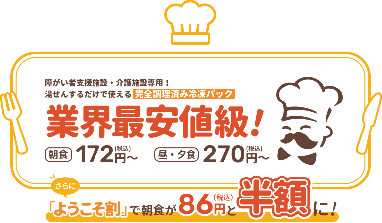 障がい者支援施設・介護施設専用！湯せんするだけで使える完全調理済み冷凍パック 業界最安値級! 朝食172円(税込)〜 昼・夕食270円(税込)〜 さらに 「ようこそ割」で朝食が86円(税込)と半額に！