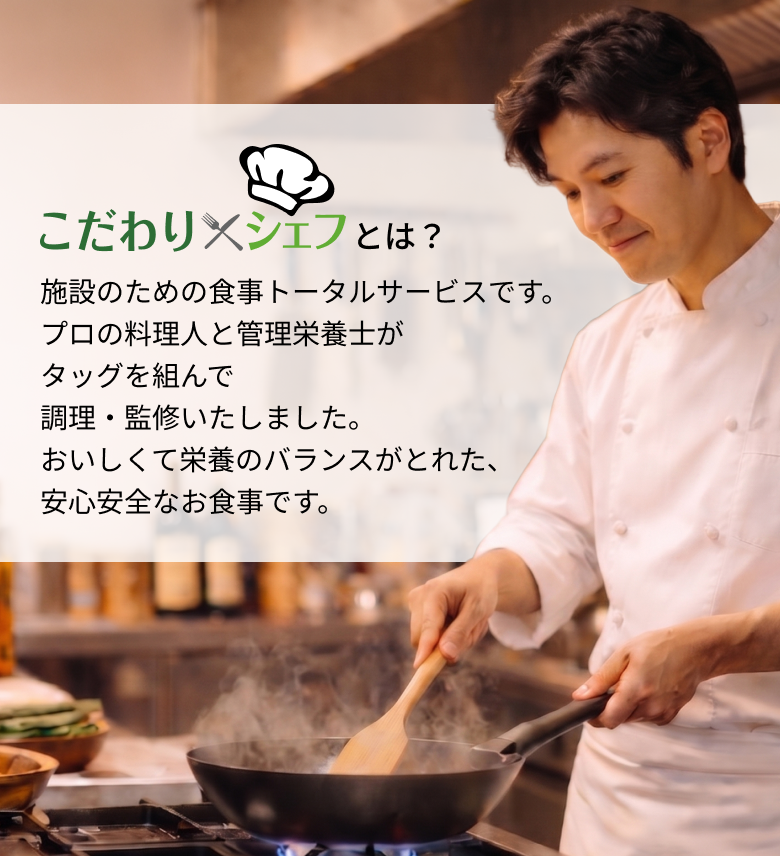 こだわり シェフとは？ 施設のための食事トータルサービスです。プロの料理人と管理栄養士がタッグを組んで調理・監修いたしました。おいしくて栄養のバランスがとれた、安心安全なお食事です。